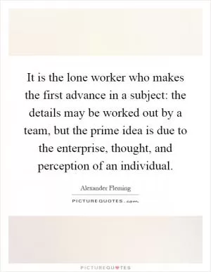 It is the lone worker who makes the first advance in a subject: the details may be worked out by a team, but the prime idea is due to the enterprise, thought, and perception of an individual Picture Quote #1