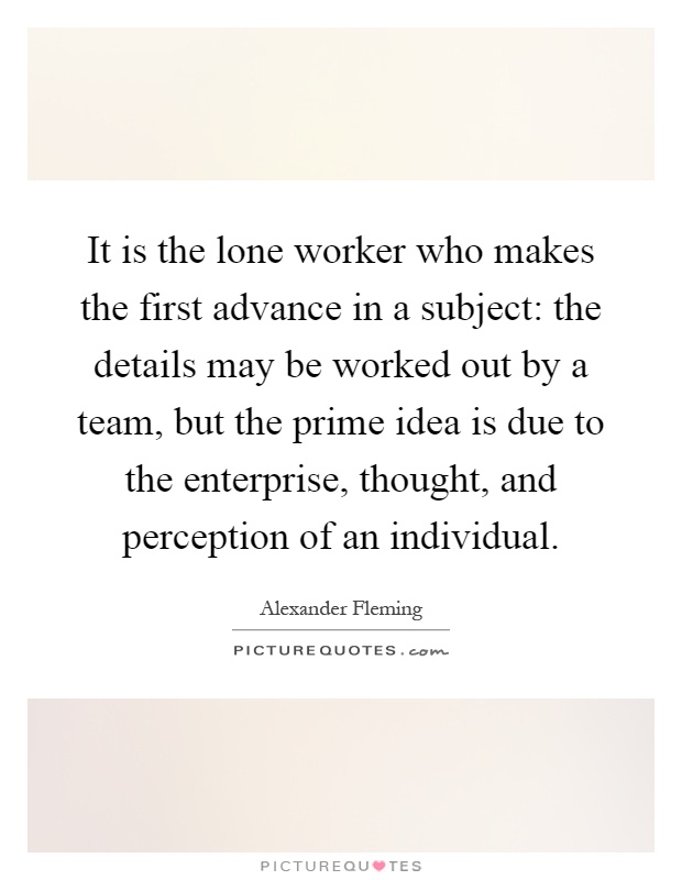 It is the lone worker who makes the first advance in a subject: the details may be worked out by a team, but the prime idea is due to the enterprise, thought, and perception of an individual Picture Quote #1