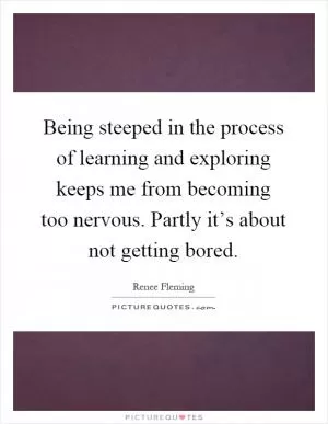 Being steeped in the process of learning and exploring keeps me from becoming too nervous. Partly it’s about not getting bored Picture Quote #1