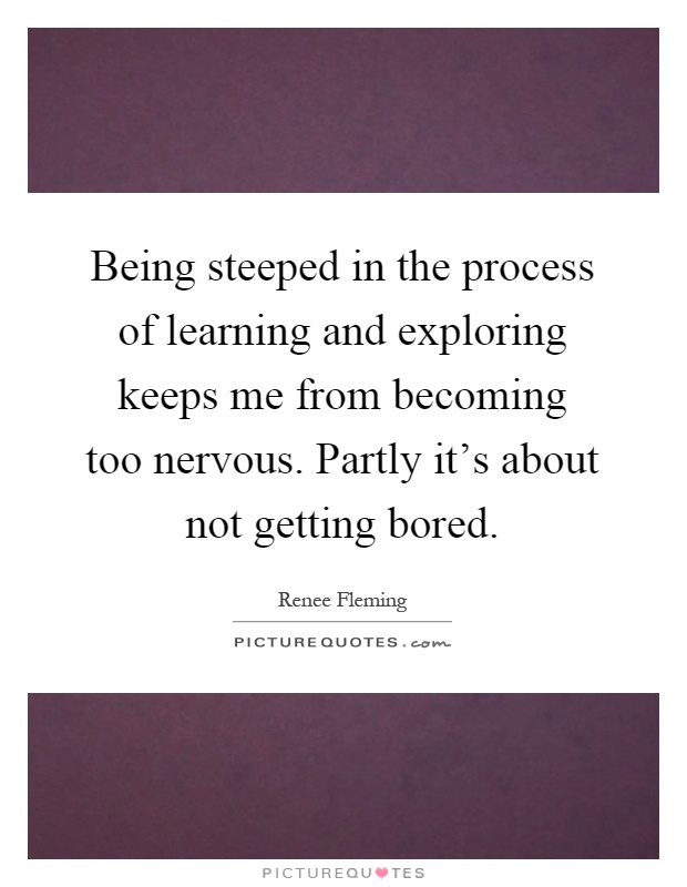 Being steeped in the process of learning and exploring keeps me from becoming too nervous. Partly it's about not getting bored Picture Quote #1