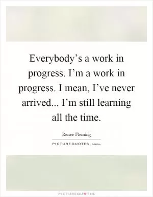 Everybody’s a work in progress. I’m a work in progress. I mean, I’ve never arrived... I’m still learning all the time Picture Quote #1