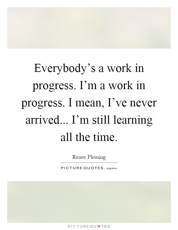 Everybody's a work in progress. I'm a work in progress. I mean, I've never arrived... I'm still learning all the time Picture Quote #1