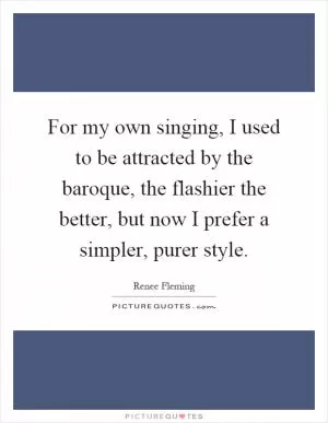 For my own singing, I used to be attracted by the baroque, the flashier the better, but now I prefer a simpler, purer style Picture Quote #1