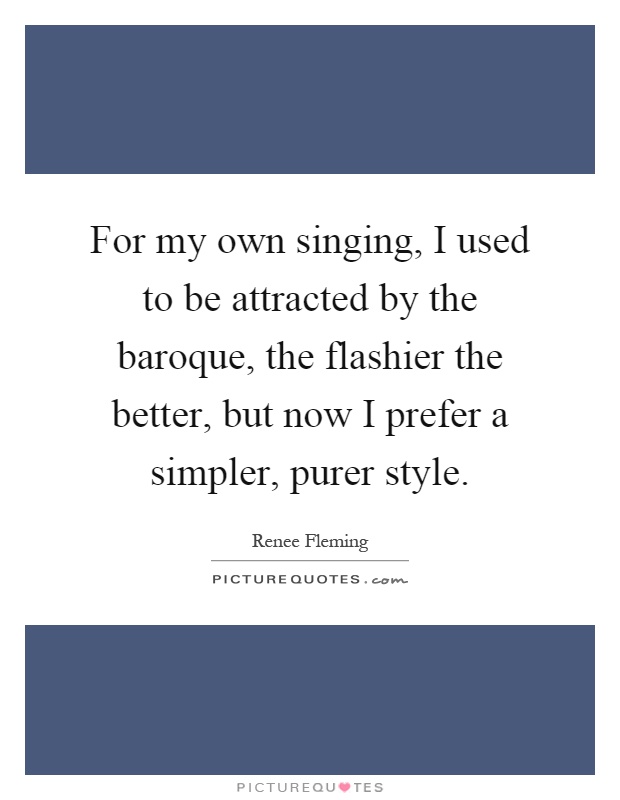For my own singing, I used to be attracted by the baroque, the flashier the better, but now I prefer a simpler, purer style Picture Quote #1