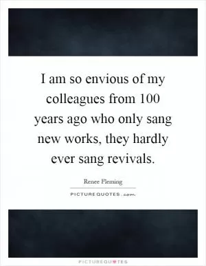 I am so envious of my colleagues from 100 years ago who only sang new works, they hardly ever sang revivals Picture Quote #1