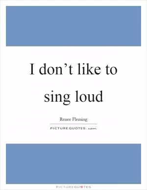 I don’t like to sing loud Picture Quote #1