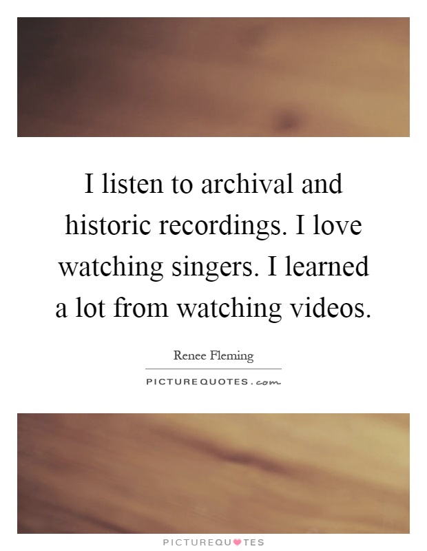 I listen to archival and historic recordings. I love watching singers. I learned a lot from watching videos Picture Quote #1