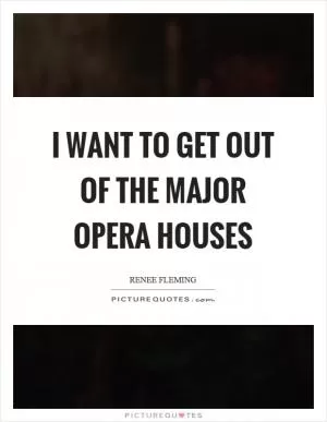 I want to get out of the major opera houses Picture Quote #1