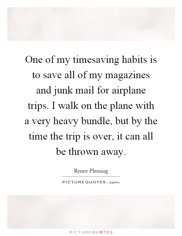 One of my timesaving habits is to save all of my magazines and junk mail for airplane trips. I walk on the plane with a very heavy bundle, but by the time the trip is over, it can all be thrown away Picture Quote #1