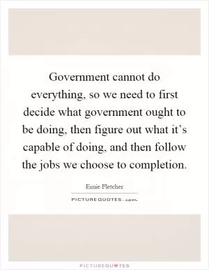 Government cannot do everything, so we need to first decide what government ought to be doing, then figure out what it’s capable of doing, and then follow the jobs we choose to completion Picture Quote #1