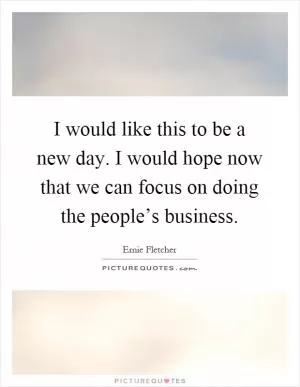 I would like this to be a new day. I would hope now that we can focus on doing the people’s business Picture Quote #1