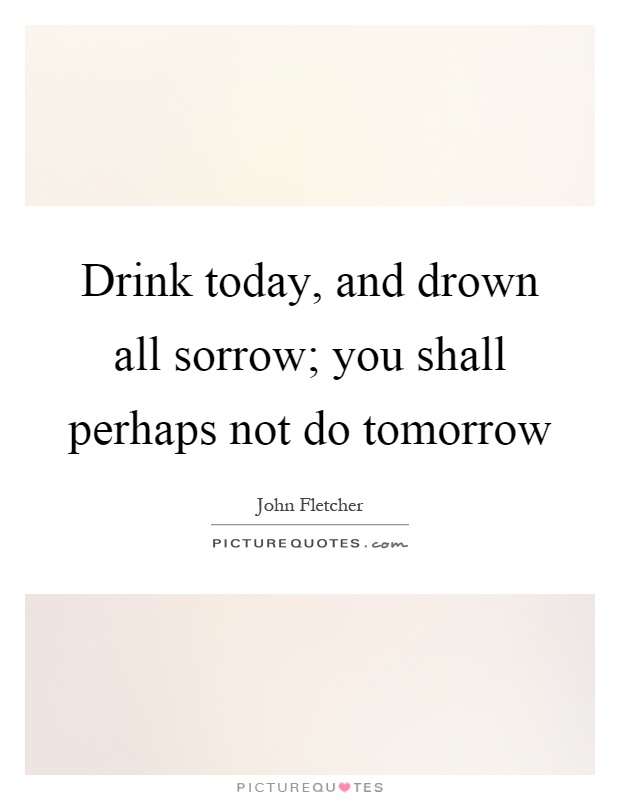 Drink today, and drown all sorrow; you shall perhaps not do tomorrow Picture Quote #1