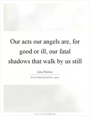 Our acts our angels are, for good or ill, our fatal shadows that walk by us still Picture Quote #1