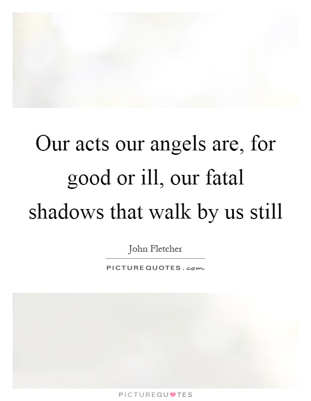 Our acts our angels are, for good or ill, our fatal shadows that walk by us still Picture Quote #1