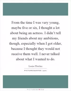 From the time I was very young, maybe five or six, I thought a lot about being an actress. I didn’t tell my friends about my ambitions, though, especially when I got older, because I thought they would not receive them well. I never talked about what I wanted to do Picture Quote #1