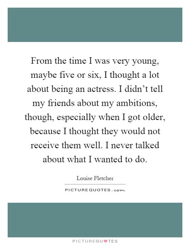 From the time I was very young, maybe five or six, I thought a lot about being an actress. I didn't tell my friends about my ambitions, though, especially when I got older, because I thought they would not receive them well. I never talked about what I wanted to do Picture Quote #1