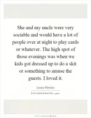 She and my uncle were very sociable and would have a lot of people over at night to play cards or whatever. The high spot of those evenings was when we kids got dressed up to do a skit or something to amuse the guests. I loved it Picture Quote #1