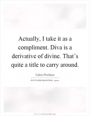 Actually, I take it as a compliment. Diva is a derivative of divine. That’s quite a title to carry around Picture Quote #1
