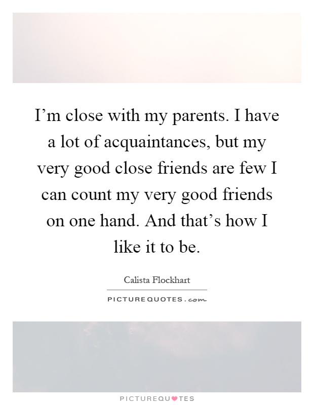 I'm close with my parents. I have a lot of acquaintances, but my very good close friends are few I can count my very good friends on one hand. And that's how I like it to be Picture Quote #1