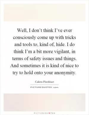 Well, I don’t think I’ve ever consciously come up with tricks and tools to, kind of, hide. I do think I’m a bit more vigilant, in terms of safety issues and things. And sometimes it is kind of nice to try to hold onto your anonymity Picture Quote #1