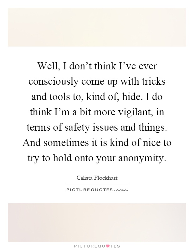 Well, I don't think I've ever consciously come up with tricks and tools to, kind of, hide. I do think I'm a bit more vigilant, in terms of safety issues and things. And sometimes it is kind of nice to try to hold onto your anonymity Picture Quote #1