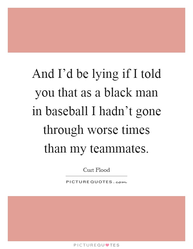 And I'd be lying if I told you that as a black man in baseball I hadn't gone through worse times than my teammates Picture Quote #1