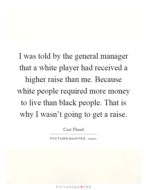 I was told by the general manager that a white player had received a higher raise than me. Because white people required more money to live than black people. That is why I wasn't going to get a raise Picture Quote #1