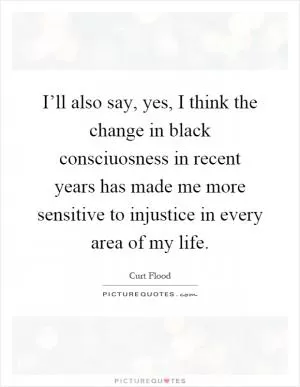 I’ll also say, yes, I think the change in black consciuosness in recent years has made me more sensitive to injustice in every area of my life Picture Quote #1