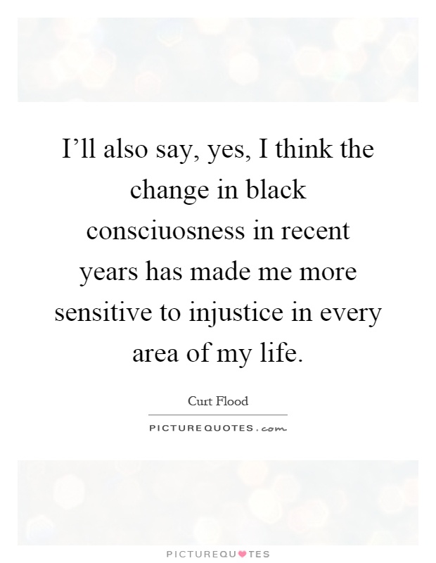 I'll also say, yes, I think the change in black consciuosness in recent years has made me more sensitive to injustice in every area of my life Picture Quote #1