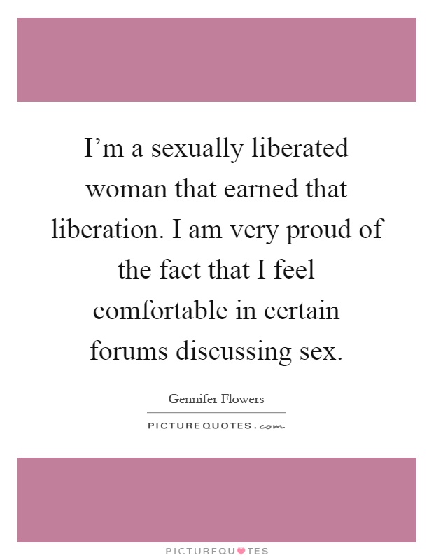 I'm a sexually liberated woman that earned that liberation. I am very proud of the fact that I feel comfortable in certain forums discussing sex Picture Quote #1