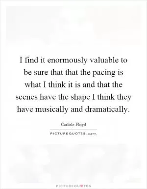 I find it enormously valuable to be sure that that the pacing is what I think it is and that the scenes have the shape I think they have musically and dramatically Picture Quote #1