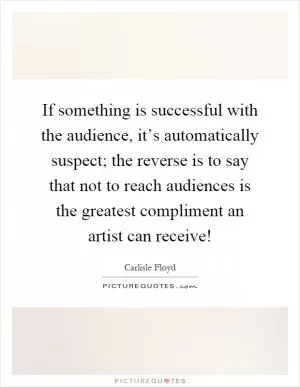 If something is successful with the audience, it’s automatically suspect; the reverse is to say that not to reach audiences is the greatest compliment an artist can receive! Picture Quote #1