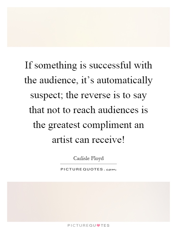 If something is successful with the audience, it's automatically suspect; the reverse is to say that not to reach audiences is the greatest compliment an artist can receive! Picture Quote #1