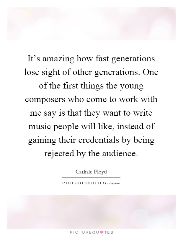 It's amazing how fast generations lose sight of other generations. One of the first things the young composers who come to work with me say is that they want to write music people will like, instead of gaining their credentials by being rejected by the audience Picture Quote #1