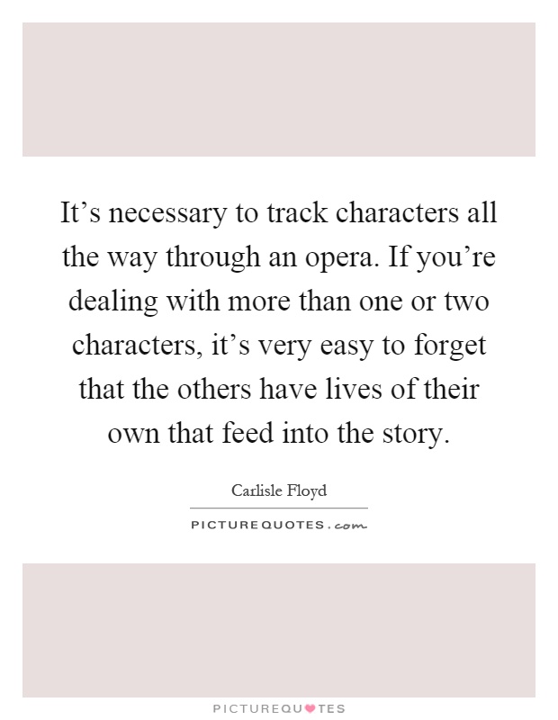 It's necessary to track characters all the way through an opera. If you're dealing with more than one or two characters, it's very easy to forget that the others have lives of their own that feed into the story Picture Quote #1