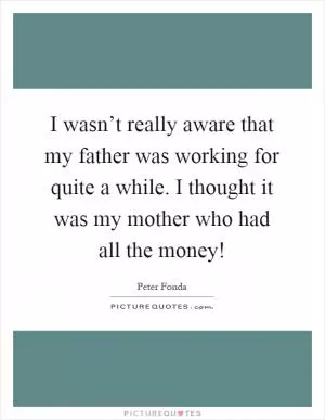 I wasn’t really aware that my father was working for quite a while. I thought it was my mother who had all the money! Picture Quote #1