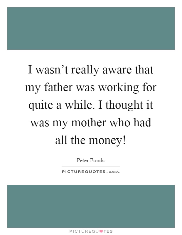 I wasn't really aware that my father was working for quite a while. I thought it was my mother who had all the money! Picture Quote #1