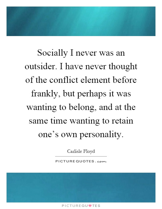 Socially I never was an outsider. I have never thought of the conflict element before frankly, but perhaps it was wanting to belong, and at the same time wanting to retain one's own personality Picture Quote #1