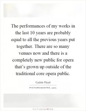 The performances of my works in the last 10 years are probably equal to all the previous years put together. There are so many venues now and there is a completely new public for opera that’s grown up outside of the traditional core opera public Picture Quote #1