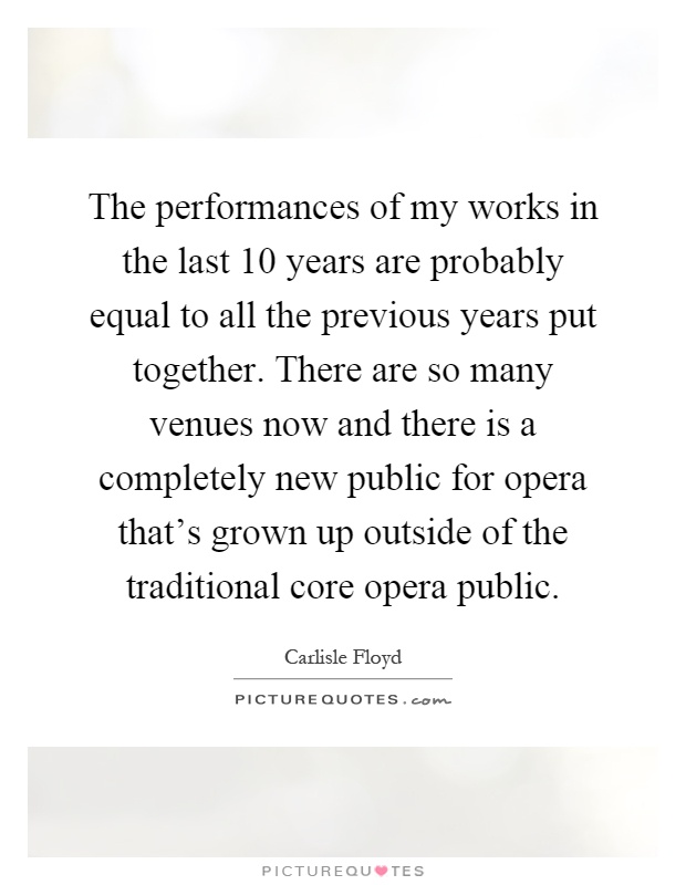 The performances of my works in the last 10 years are probably equal to all the previous years put together. There are so many venues now and there is a completely new public for opera that's grown up outside of the traditional core opera public Picture Quote #1