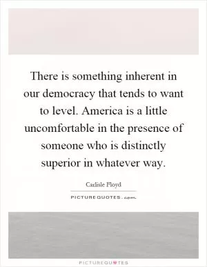 There is something inherent in our democracy that tends to want to level. America is a little uncomfortable in the presence of someone who is distinctly superior in whatever way Picture Quote #1