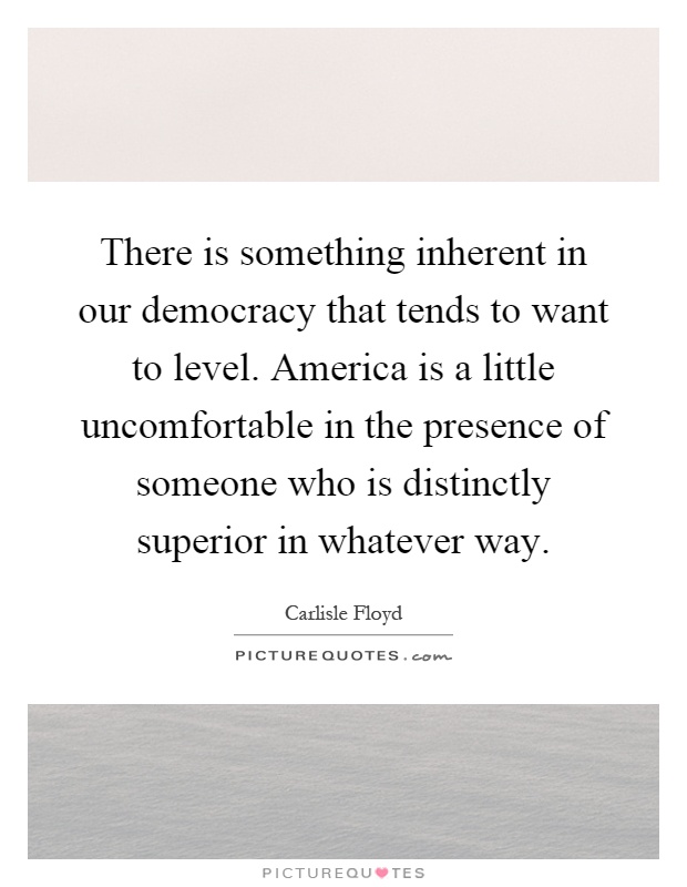 There is something inherent in our democracy that tends to want to level. America is a little uncomfortable in the presence of someone who is distinctly superior in whatever way Picture Quote #1
