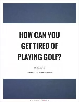 How can you get tired of playing golf? Picture Quote #1