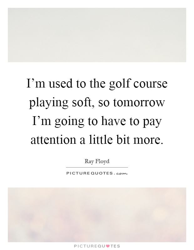 I'm used to the golf course playing soft, so tomorrow I'm going to have to pay attention a little bit more Picture Quote #1