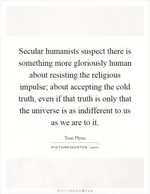 Secular humanists suspect there is something more gloriously human about resisting the religious impulse; about accepting the cold truth, even if that truth is only that the universe is as indifferent to us as we are to it Picture Quote #1