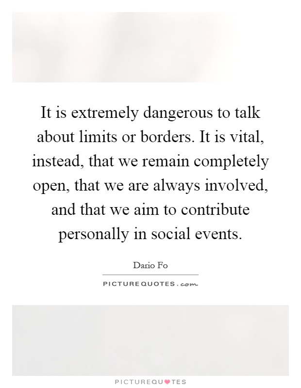 It is extremely dangerous to talk about limits or borders. It is vital, instead, that we remain completely open, that we are always involved, and that we aim to contribute personally in social events Picture Quote #1