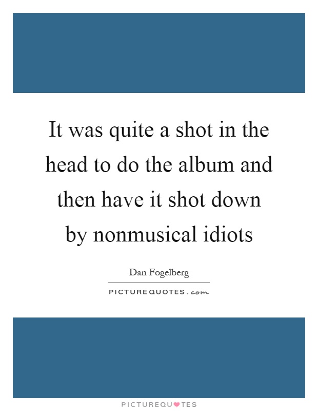 It was quite a shot in the head to do the album and then have it shot down by nonmusical idiots Picture Quote #1