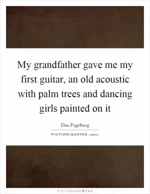 My grandfather gave me my first guitar, an old acoustic with palm trees and dancing girls painted on it Picture Quote #1