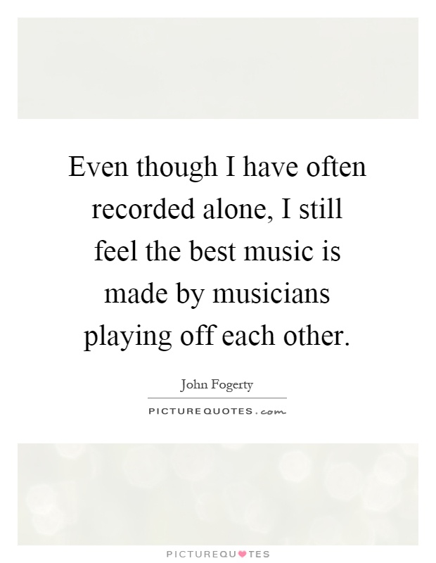 Even though I have often recorded alone, I still feel the best music is made by musicians playing off each other Picture Quote #1
