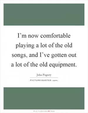 I’m now comfortable playing a lot of the old songs, and I’ve gotten out a lot of the old equipment Picture Quote #1